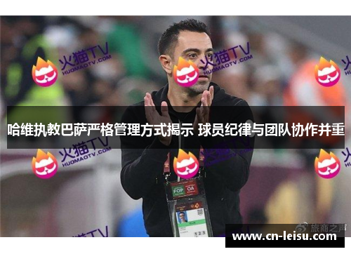 哈维执教巴萨严格管理方式揭示 球员纪律与团队协作并重